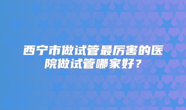 西宁市做试管最厉害的医院做试管哪家好？