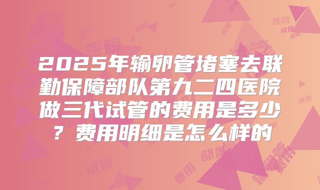 2025年输卵管堵塞去联勤保障部队第九二四医院做三代试管的费用是多少?费用明细是怎么样的