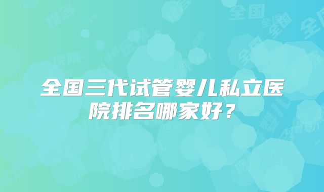 全国三代试管婴儿私立医院排名哪家好？