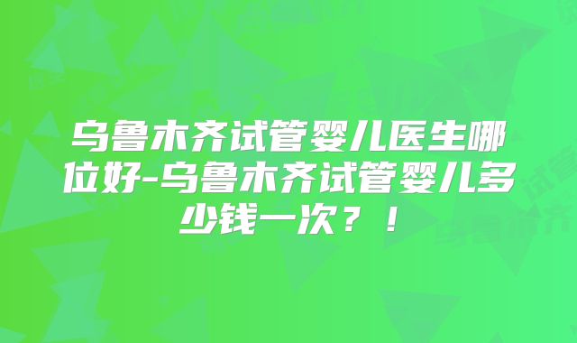乌鲁木齐试管婴儿医生哪位好-乌鲁木齐试管婴儿多少钱一次？！