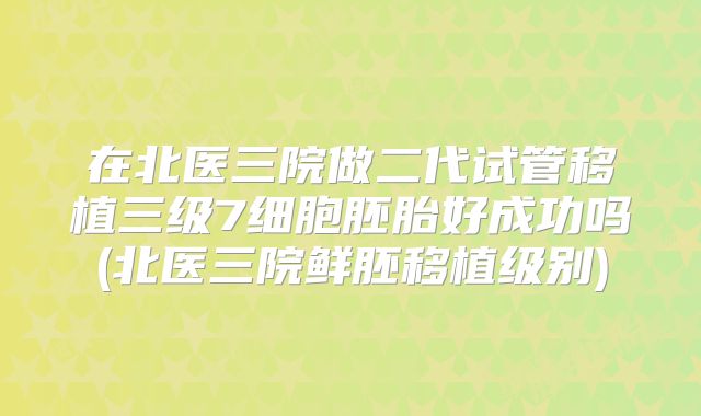在北医三院做二代试管移植三级7细胞胚胎好成功吗(北医三院鲜胚移植级别)
