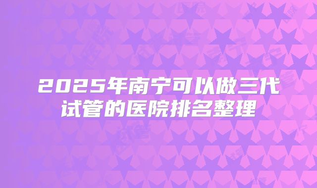 2025年南宁可以做三代试管的医院排名整理