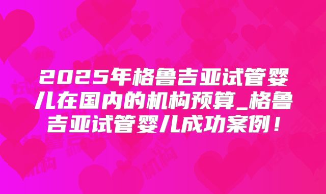 2025年格鲁吉亚试管婴儿在国内的机构预算_格鲁吉亚试管婴儿成功案例!