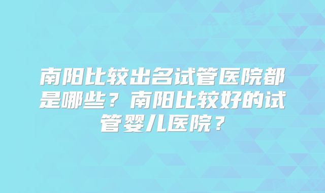 南阳比较出名试管医院都是哪些？南阳比较好的试管婴儿医院？