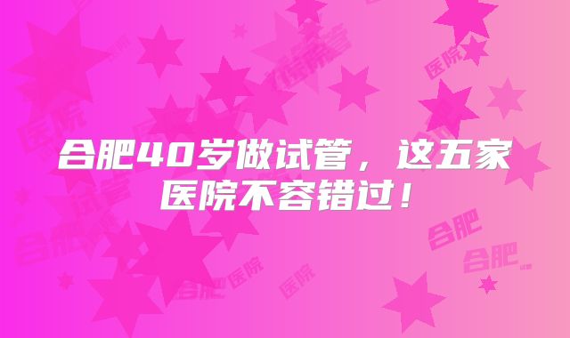 合肥40岁做试管，这五家医院不容错过！