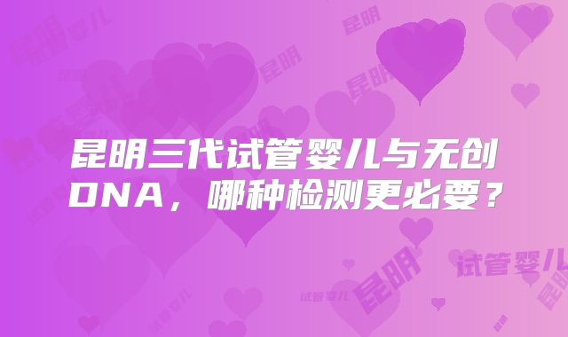 昆明三代试管婴儿与无创DNA，哪种检测更必要？