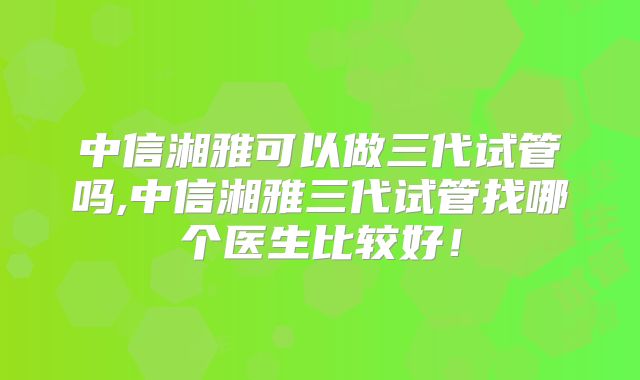 中信湘雅可以做三代试管吗,中信湘雅三代试管找哪个医生比较好!