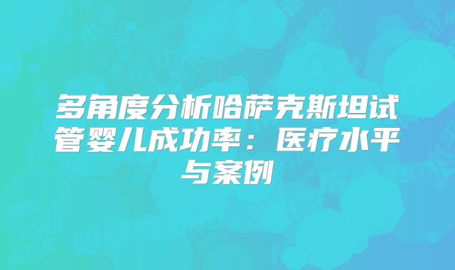 多角度分析哈萨克斯坦试管婴儿成功率：医疗水平与案例