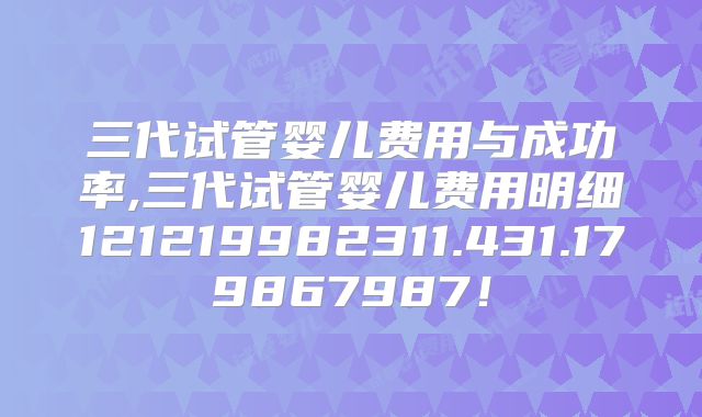 三代试管婴儿费用与成功率,三代试管婴儿费用明细121219982311.431.179867987！
