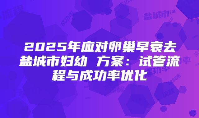 2025年应对卵巢早衰去盐城市妇幼 方案：试管流程与成功率优化