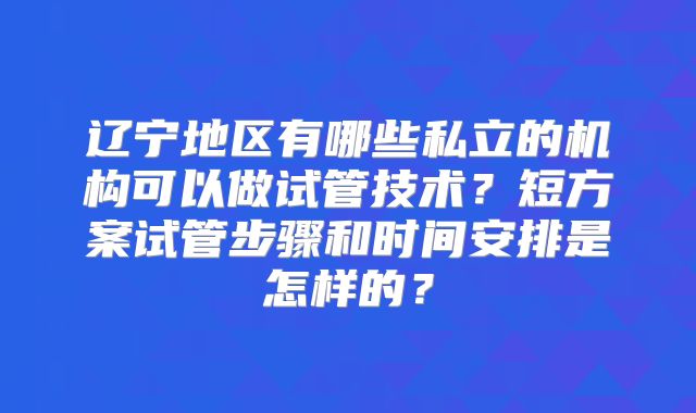 辽宁地区有哪些私立的机构可以做试管技术？短方案试管步骤和时间安排是怎样的？
