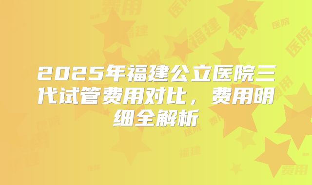 2025年福建公立医院三代试管费用对比，费用明细全解析