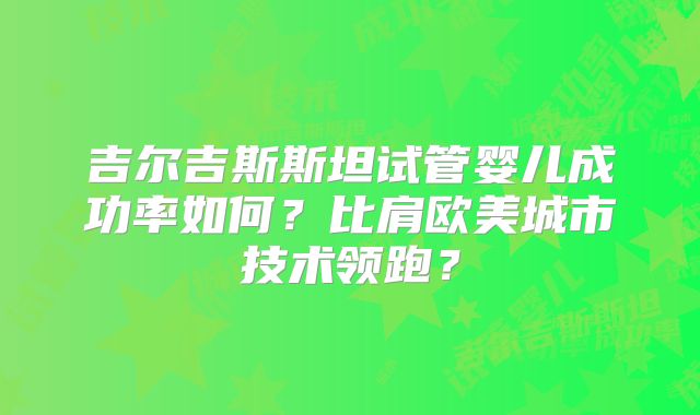 吉尔吉斯斯坦试管婴儿成功率如何？比肩欧美城市技术领跑？