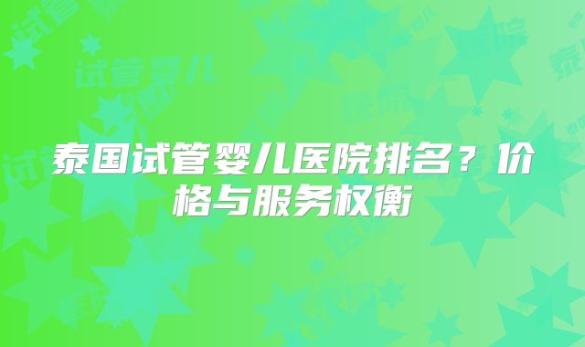 泰国试管婴儿医院排名？价格与服务权衡