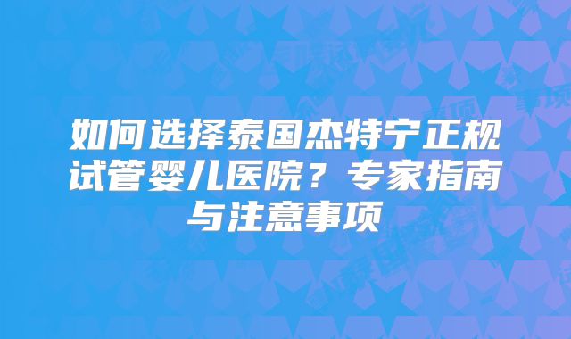 如何选择泰国杰特宁正规试管婴儿医院?专家指南与注意事项