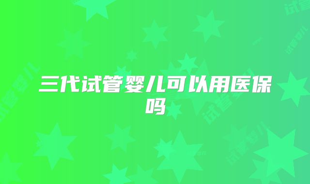 三代试管婴儿可以用医保吗