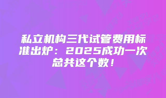 私立机构三代试管费用标准出炉：2025成功一次总共这个数！