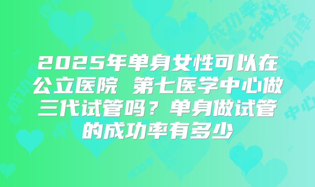 2025年单身女性可以在公立医院 第七医学中心做三代试管吗?单身做试管的成功率有多少
