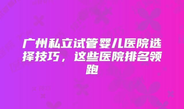 广州私立试管婴儿医院选择技巧，这些医院排名领跑