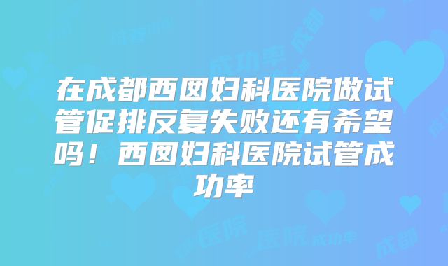 在成都西囡妇科医院做试管促排反复失败还有希望吗！西囡妇科医院试管成功率