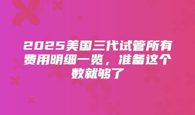 2025美国三代试管所有费用明细一览，准备这个数就够了