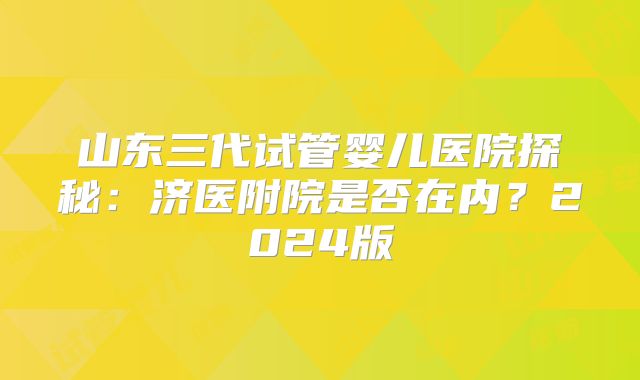 山东三代试管婴儿医院探秘：济医附院是否在内？2024版