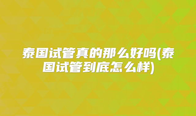 泰国试管真的那么好吗(泰国试管到底怎么样)