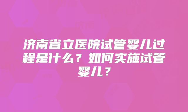 济南省立医院试管婴儿过程是什么?如何实施试管婴儿?
