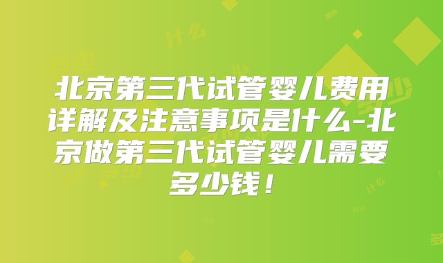 北京第三代试管婴儿费用详解及注意事项是什么-北京做第三代试管婴儿需要多少钱！