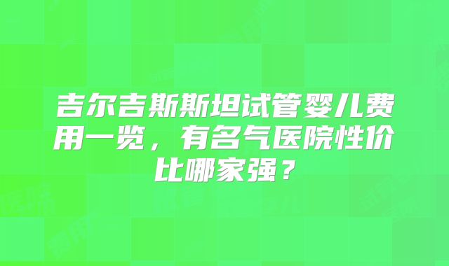 吉尔吉斯斯坦试管婴儿费用一览，有名气医院性价比哪家强？