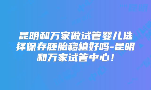 昆明和万家做试管婴儿选择保存胚胎移植好吗-昆明和万家试管中心!