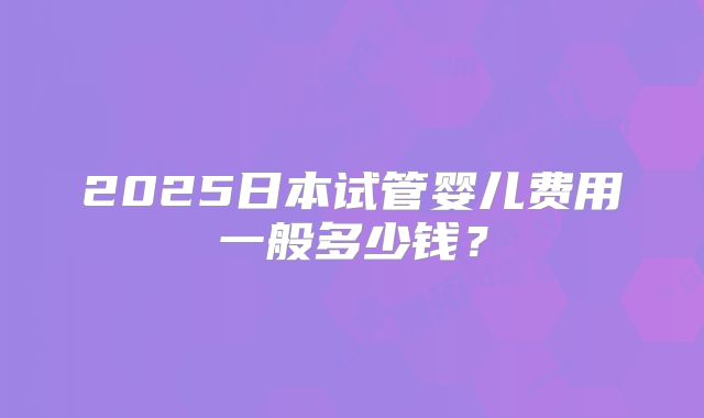 2025日本试管婴儿费用一般多少钱？