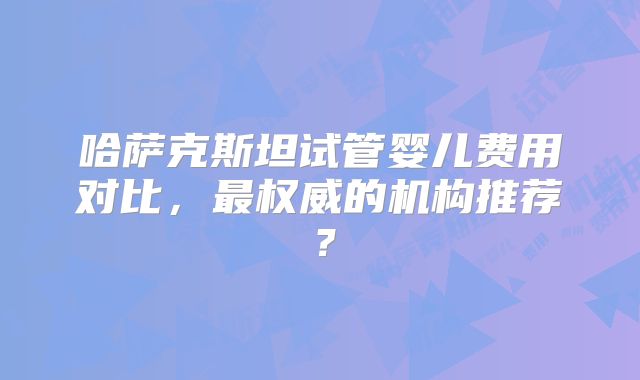 哈萨克斯坦试管婴儿费用对比，最权威的机构推荐？