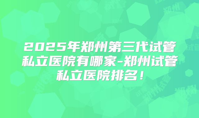 2025年郑州第三代试管私立医院有哪家-郑州试管私立医院排名！