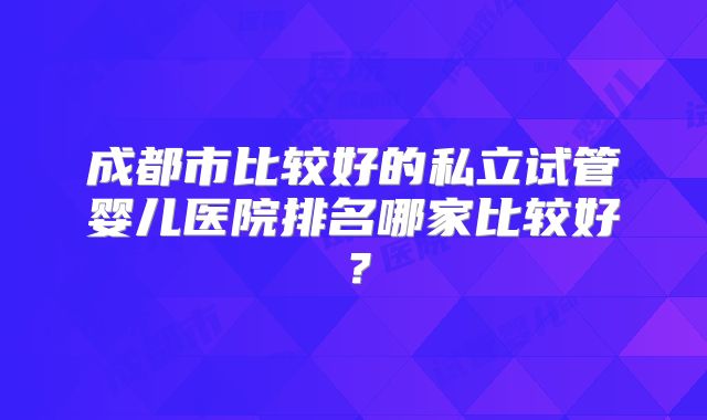 成都市比较好的私立试管婴儿医院排名哪家比较好？