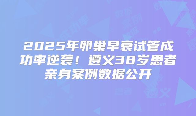 2025年卵巢早衰试管成功率逆袭！遵义38岁患者亲身案例数据公开