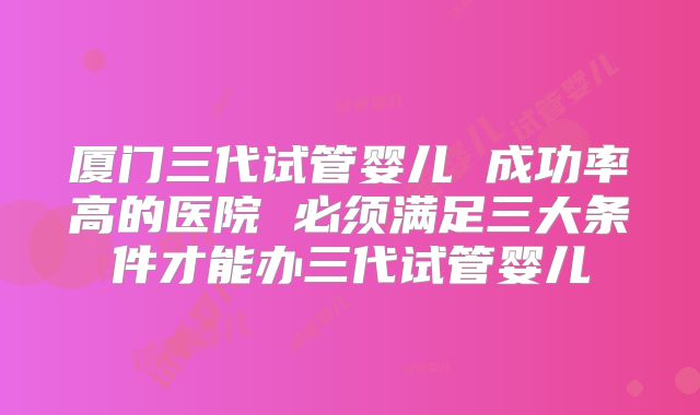 厦门三代试管婴儿 成功率高的医院 必须满足三大条件才能办三代试管婴儿