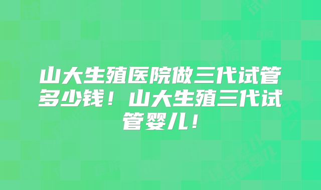 山大生殖医院做三代试管多少钱！山大生殖三代试管婴儿！