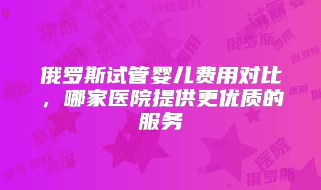 俄罗斯试管婴儿费用对比，哪家医院提供更优质的服务