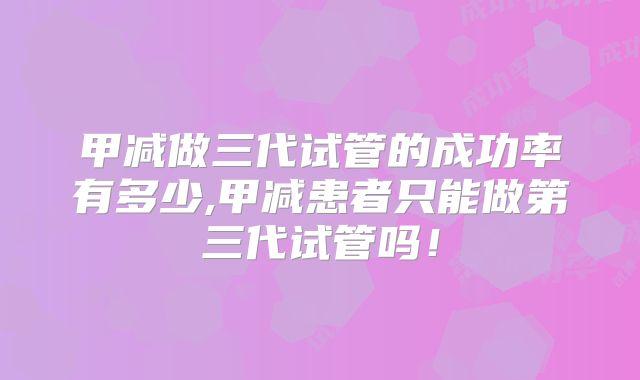 甲减做三代试管的成功率有多少,甲减患者只能做第三代试管吗!