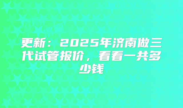 更新：2025年济南做三代试管报价，看看一共多少钱