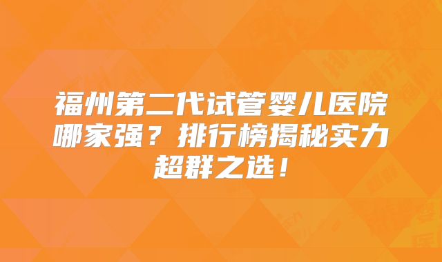 福州第二代试管婴儿医院哪家强?排行榜揭秘实力超群之选!