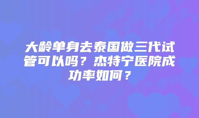 大龄单身去泰国做三代试管可以吗？杰特宁医院成功率如何？