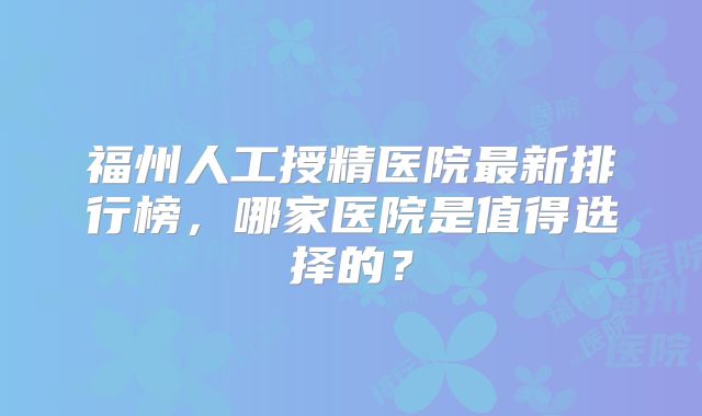 福州人工授精医院最新排行榜,哪家医院是值得选择的?