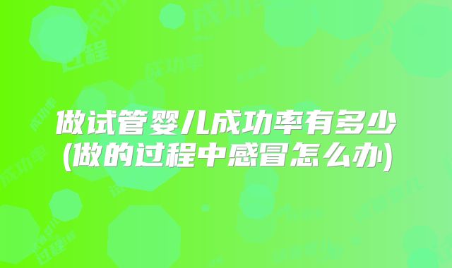 做试管婴儿成功率有多少(做的过程中感冒怎么办)