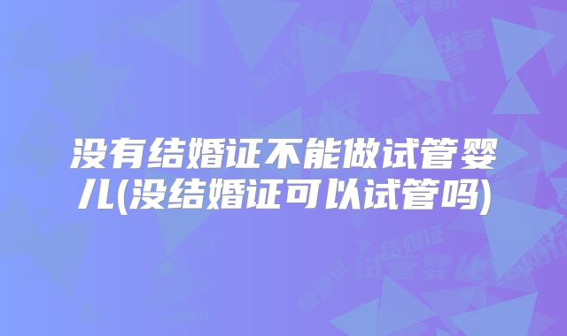 没有结婚证不能做试管婴儿(没结婚证可以试管吗)