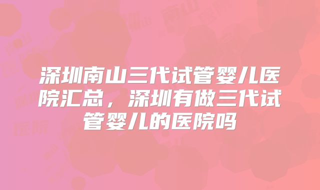 深圳南山三代试管婴儿医院汇总，深圳有做三代试管婴儿的医院吗