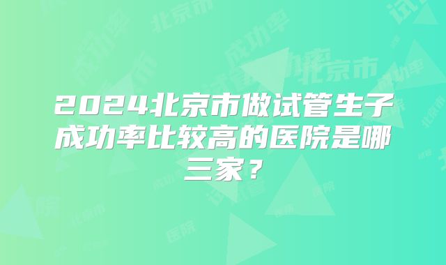 2024北京市做试管生子成功率比较高的医院是哪三家?