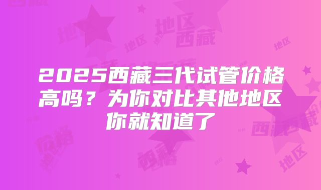 2025西藏三代试管价格高吗？为你对比其他地区你就知道了