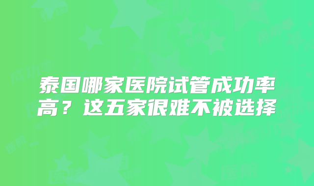泰国哪家医院试管成功率高？这五家很难不被选择